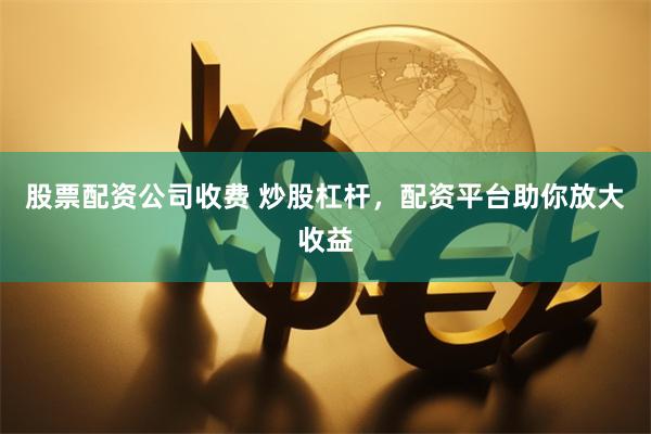 股票配资公司收费 炒股杠杆，配资平台助你放大收益