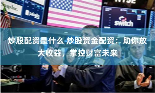 炒股配资是什么 炒股资金配资：助你放大收益，掌控财富未来