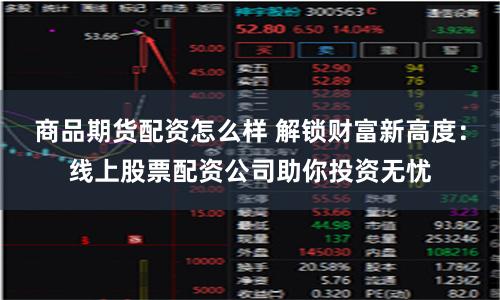 商品期货配资怎么样 解锁财富新高度：线上股票配资公司助你投资无忧