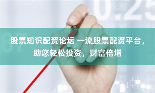 股票知识配资论坛 一流股票配资平台，助您轻松投资，财富倍增