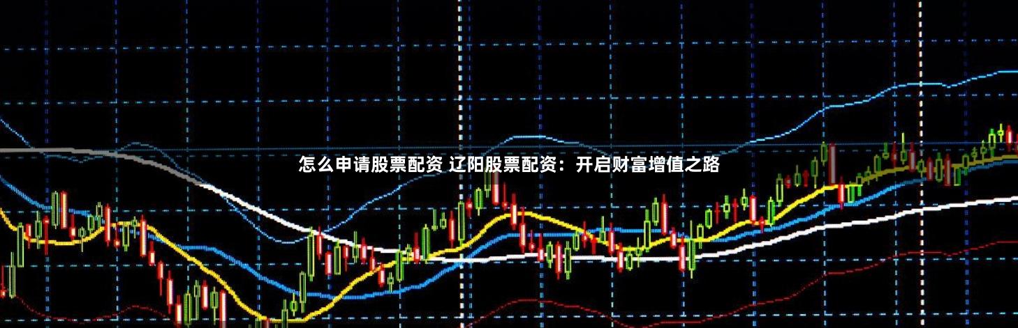 怎么申请股票配资 辽阳股票配资：开启财富增值之路