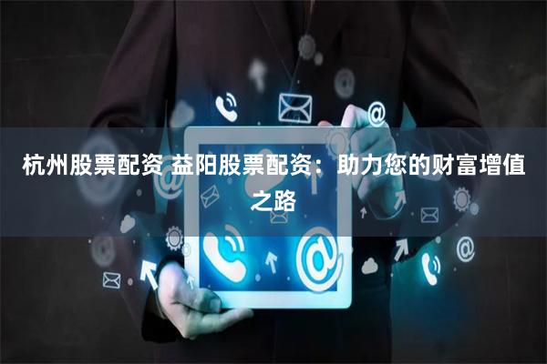 杭州股票配资 益阳股票配资：助力您的财富增值之路